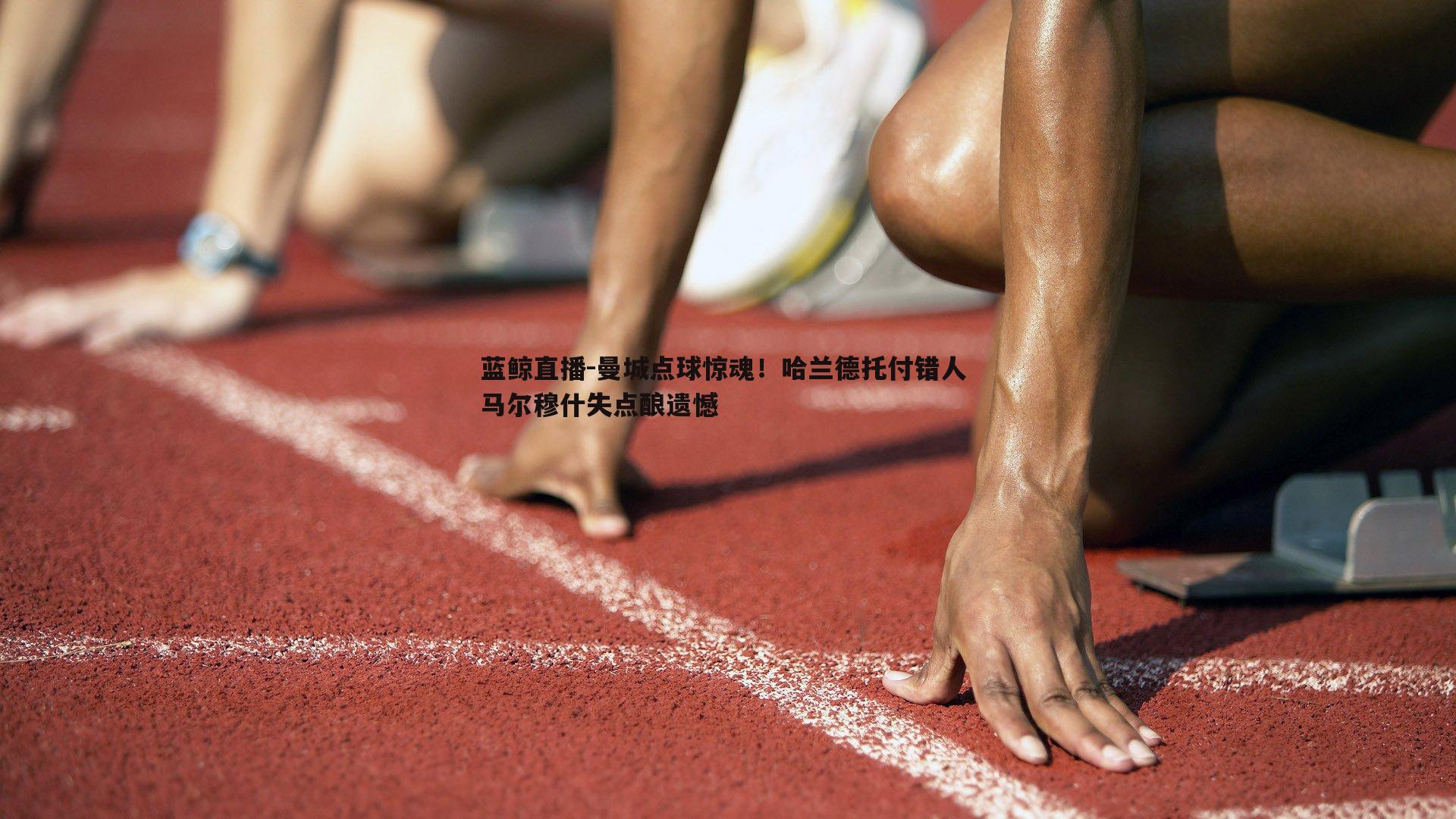 蓝鲸直播-曼城点球惊魂！哈兰德托付错人 马尔穆什失点酿遗憾